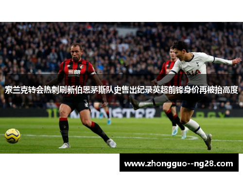 索兰克转会热刺刷新伯恩茅斯队史售出纪录英超前锋身价再被抬高度